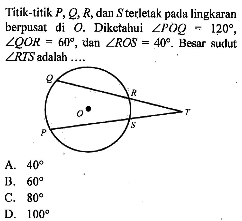 Titik-titik P, Q, R, dan S terletak pada lingkaran berpusat di O. Diketahui sudut POQ=120, sudut QOR=60, dan sudut ROS=40. Besar sudut sudut RTS adalah .... Q R T P O S 