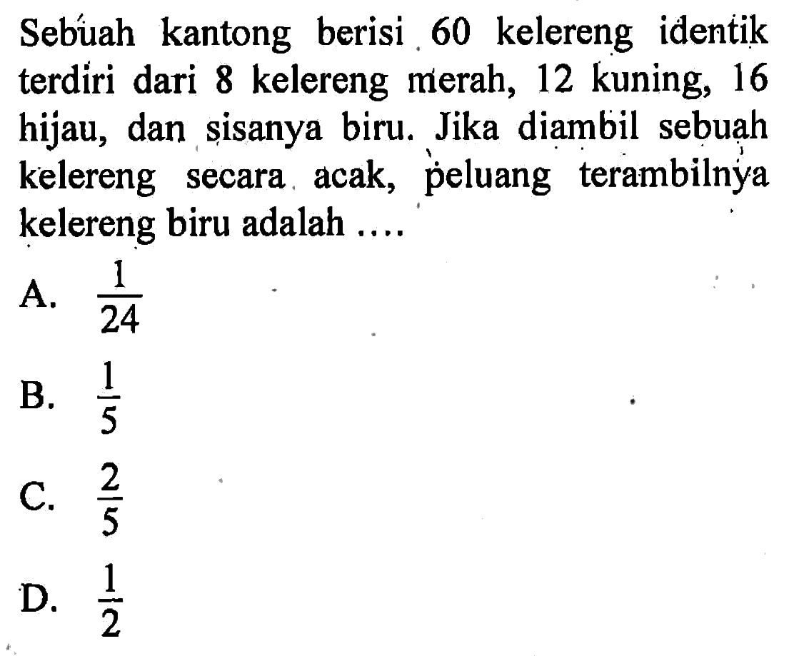 Sebúah kantong berisi 60 kelereng identik terdiri dari 8 kelereng merah, 12 kuning, 16 hijau, dan sisanya biru. Jika diambil sebuah kelereng secara acak, peluang terambilnya kelereng biru adalah ....A.  1/24 B.  1/5 C.  2/5 D.  1/2 