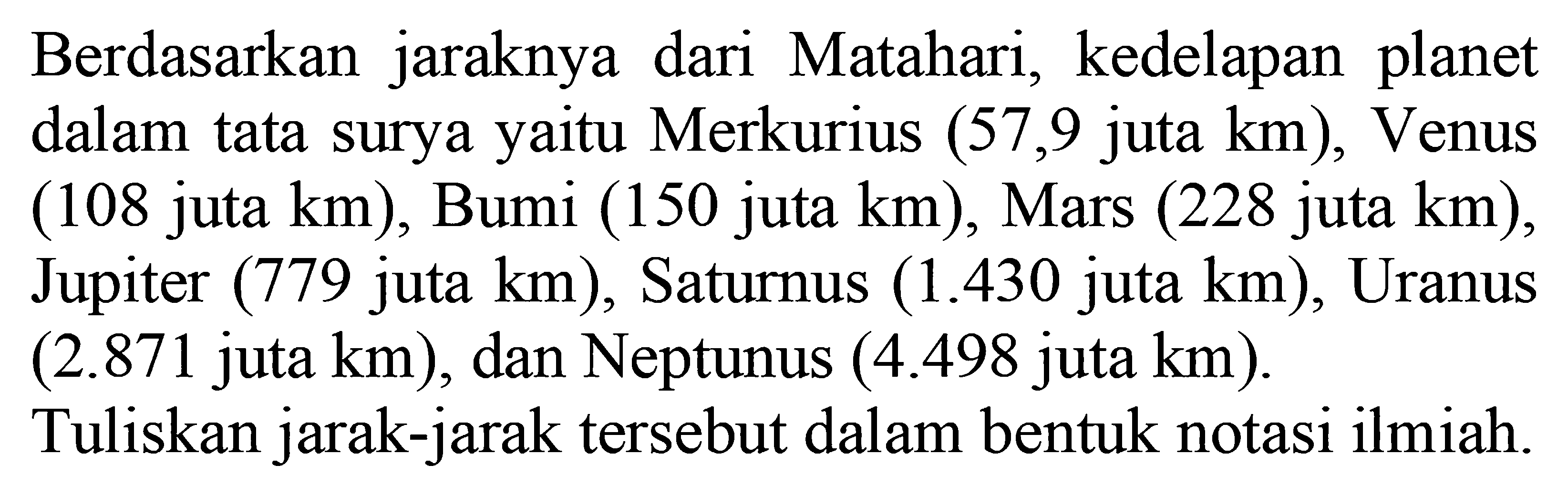 Berdasarkan jaraknya dari Matahari, kedelapan planet dalam tata surya yaitu Merkurius (57,9 juta km), Venus (108 juta km), Bumi (150 juta km), Mars (228 juta km), Jupiter (779 juta km), Saturnus (1.430 juta km), Uranus (2.871 juta km), dan Neptunus (4.498 juta km) Tuliskan jarak-jarak tersebut dalam bentuk notasi ilmiah.