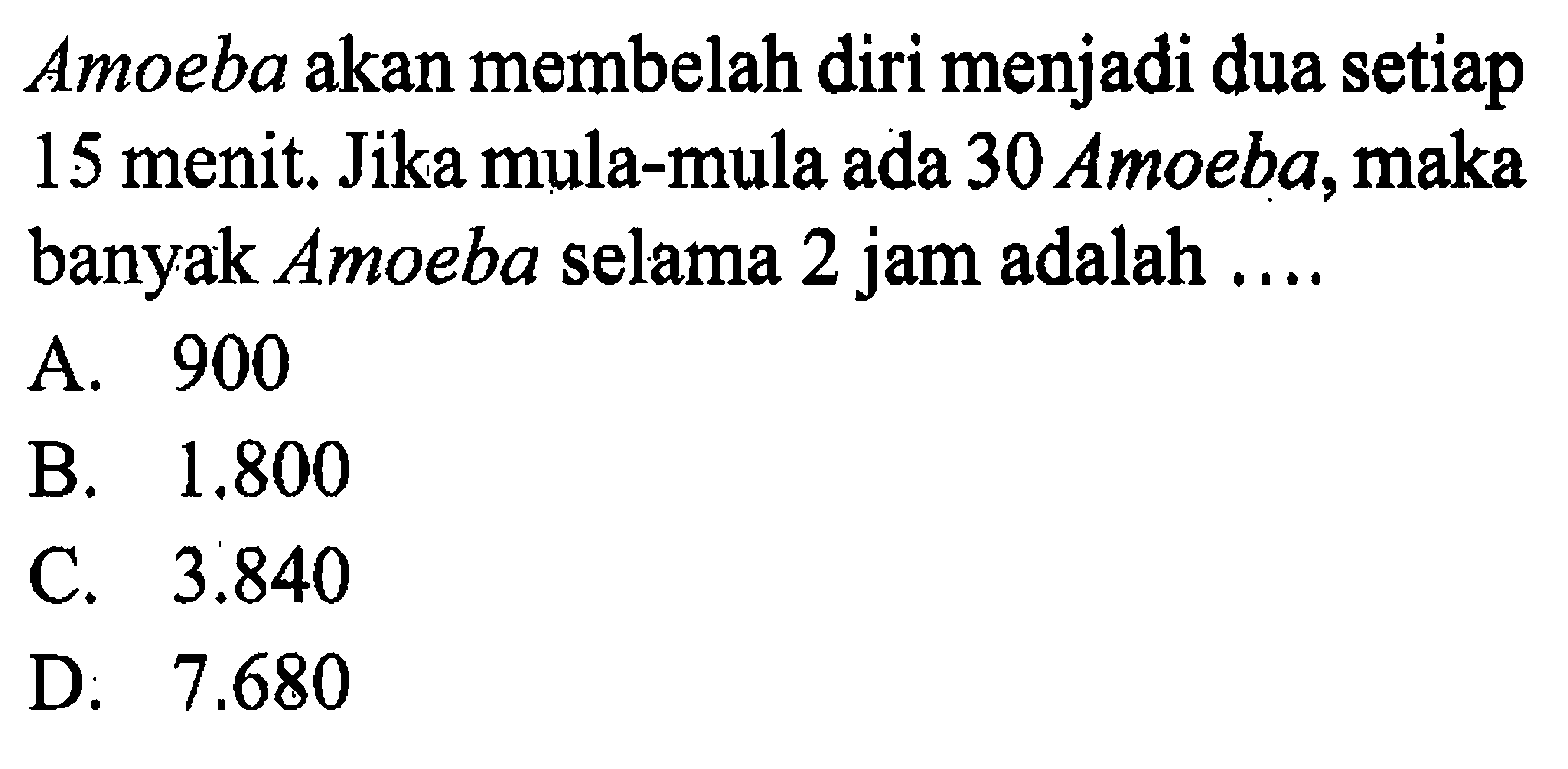 Amoeba akan membelah diri menjadi dua setiap 15 menit. Jika mula-mula ada 30 Amoeba, maka banyak Amoeba selama 2 jam adalah ... A. 900 B. 1.800 C. 3.840 D. 7.680