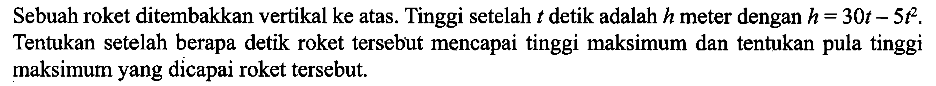 Sebuah roket ditembakkan vertikal ke atas. Tinggi setelah t detik adalah h meter dengan h = 30t - 5t^2. Tentukan setelah berapa detik roket tersebut mencapai tinggi maksimum dan tentukan pula tinggi maksimum yang dicapai roket tersebut.