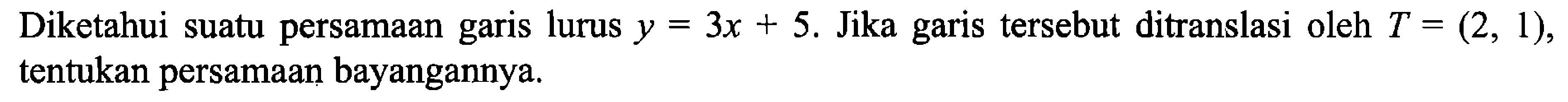 Diketahui suatu persamaan garis lurus y=3x+5. Jika garis tersebut ditranslasi oleh T=(2,1), tentukan persamaan bayangannya.