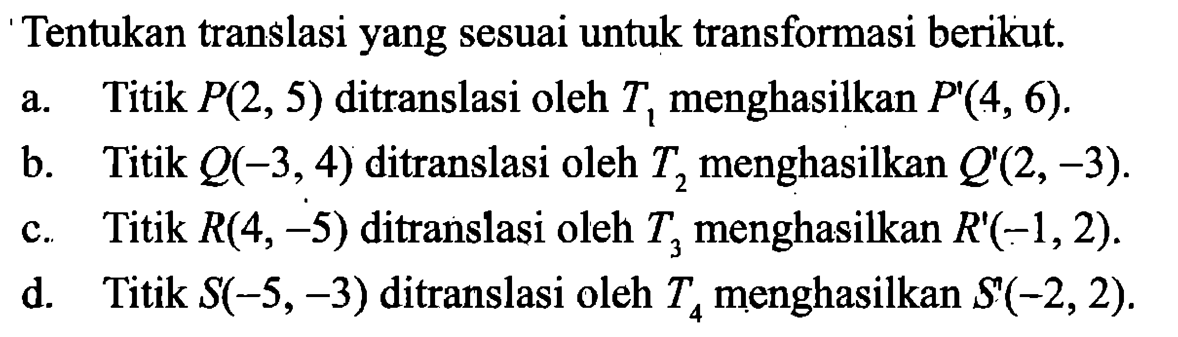 Tentukan translasi yang sesuai untuk transformasi berikut.a. Titik P(2,5) ditranslasi oleh T1 menghasilkan P'(4,6).b. Titik Q(-3,4) ditranslasi oleh T2 menghasilkan Q'(2,-3).c. Titik R(4,-5) ditranslasi oleh T3 menghasilkan R'(-1,2).d. Titik S(-5,-3) ditranslasi oleh T4 menghasilkan S'(-2,2).