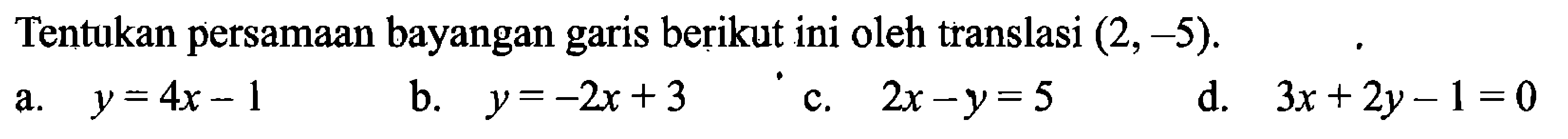 Tentukan persamaan bayangan garis berikut ini oleh translasi (2,-5) .
a.  y=4x-1 
b.  y=-2x+3 
c.  2x-y=5 
d.  3x+2y-1=0 