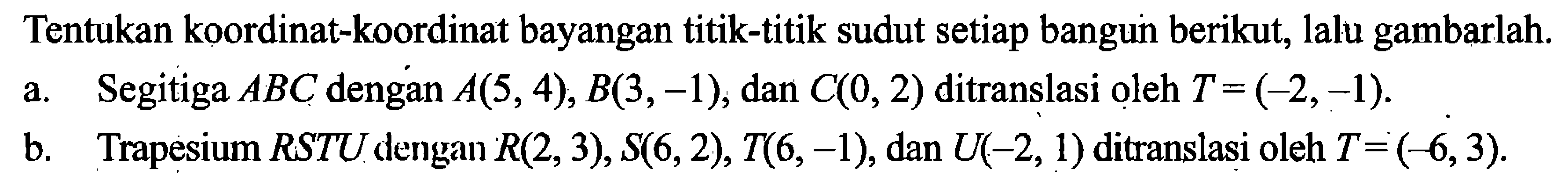 Tentukan koordinat-koordinat bayangan titik-titik sudut setiap bangun berikut, lalu gambarlah.a. Segitiga ABC dengan A(5,4), B(3,-1), dan C(0,2) ditranslasi oleh T=(-2,-1).b. Trapesium RSTU dengan R(2,3), S(6,2), T(6,-1), dan U(-2,1) ditranslasi oleh T=(-6,3).