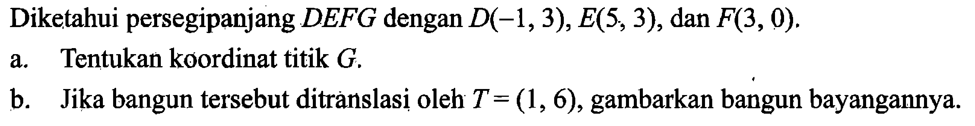 Diketahui persegipanjang  D E F G  dengan  D(-1,3), E(5,3), dan F(3,0) .a. Tentukan koordinat titik  G .b. Jika bangun tersebut ditranslasi oleh  T=(1,6) , gambarkan bangun bayangannya.