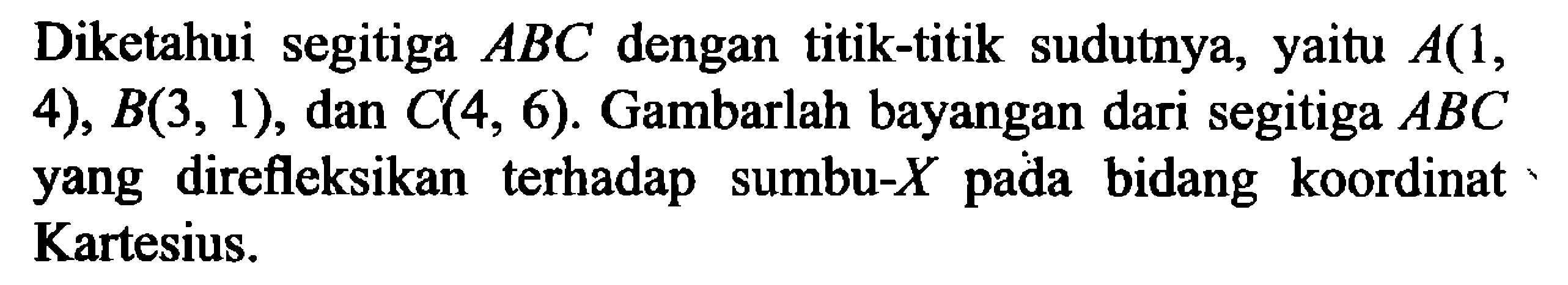 Diketahui segitiga ABC dengan titik-titik sudutnya, yaitu A(1, 4), B(3,1), dan C(4,6). Gambarlah bayangan dari segitiga ABC yang direfleksikan terhadap sumbu-X pada bidang koordinat Kartesius.