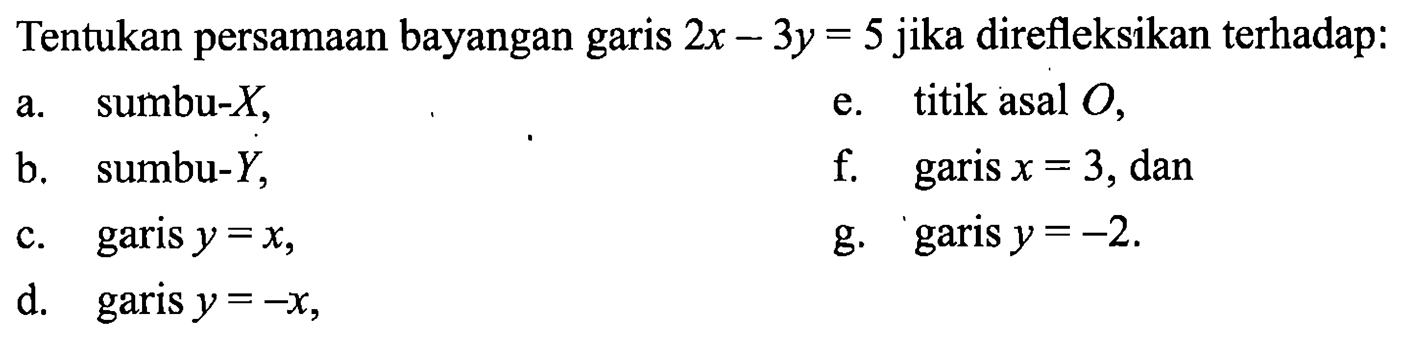 Tentukan persamaan bayangan garis 2x - 3y = 5 jika direfleksikan terhadap:  
a. sumbu-X,  
b. sumbu-Y,  
c. garis y = x, 
d. garis y = -x, 
e. titik asal O, 
f. garis x = 3, dan 
g. garis y = -2.