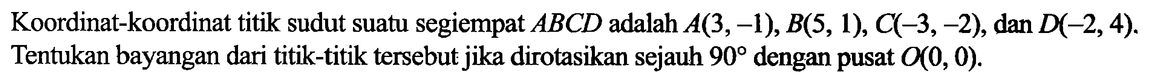 Koordinat-koordinat titik sudut suatu segiempat A B C D adalah A(3,-1), B(5,1), C(-3,-2), dan D(-2,4). Tentukan bayangan dari titik-titik tersebut jika dirotasikan sejauh 90 dengan pusat O(0,0). 