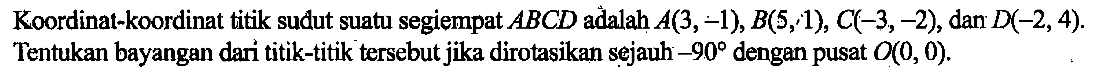 Koordinat-koordinat titik sudut suatu segiempat ABCD adalah A(3,-1), B(5,1), C(-3,-2), dan D(-2,4). Tentukan bayangan dari titik-titik tersebut jika dirotasikan sejauh -90 dengan pusat O(0,0).