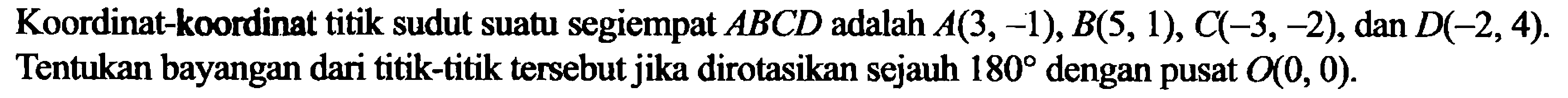 Koordinat-koordinat titik sudut suatu segiempat ABCD adalah  A(3,-1), B(5,1), C(-3,-2), dan  D(-2,4). Tentukan bayangan dari titik-titik tersebut jika dirotasikan sejauh 180 dengan pusat O(0,0). 