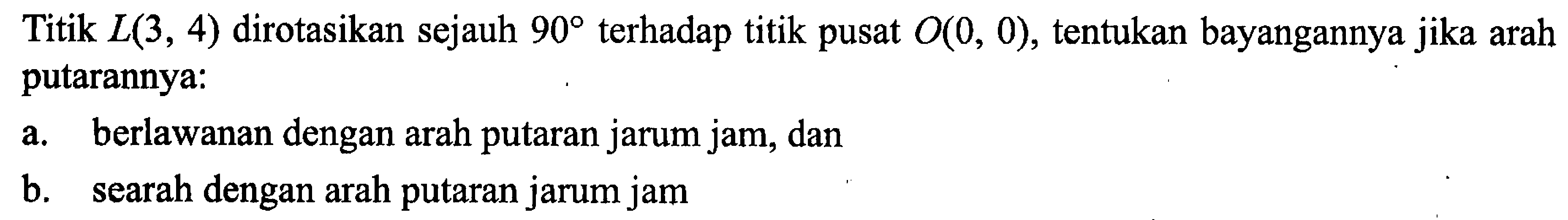 Titik L(3,4) dirotasikan sejauh 90 terhadap titik pusat O(0,0), tentukan bayangannya jika arah putarannya:a. berlawanan dengan arah putaran jarum jam, danb. searah dengan arah putaran jarum jam