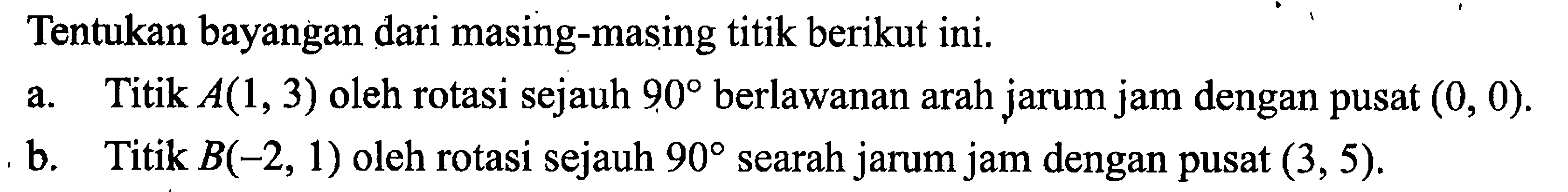 Tentukan bayangan dari masing-masing titik berikut ini. a. Titik  A(1,3)  oleh rotasi sejauh 90 berlawanan arah jarum jam dengan pusat (0,0) . b. Titik  B(-2,1) oleh rotasi sejauh 90 searah jarum jam dengan pusat  (3,5) .