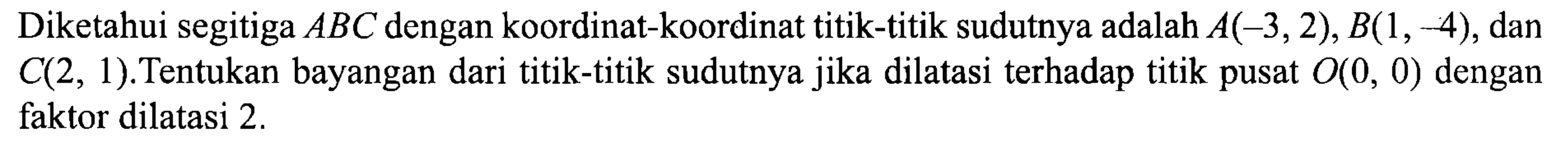 Diketahui segitiga ABC dengan koordinat-koordinat titik-titik sudutnya adalah A(-3,2), B(1,-4), dan C(2,1). Tentukan bayangan dari titik-titik sudutnya jika dilatasi terhadap titik pusat O(0,0) dengan faktor dilatasi 2.