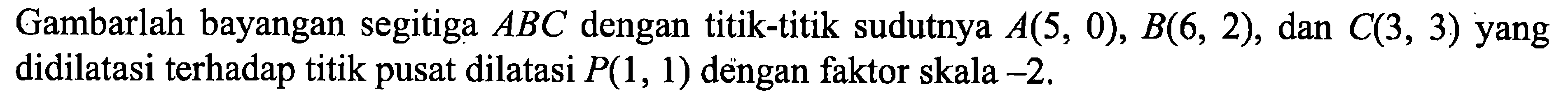 Gambarlah bayangan segitiga ABC dengan titik-titik sudutnya  A(5,0), B(6,2), dan C(3,3)  yang didilatasi terhadap titik pusat dilatasi P(1,1) dengan faktor skala -2.