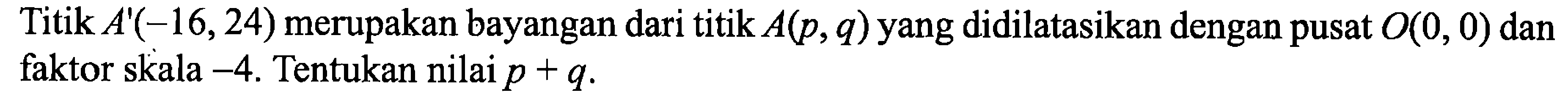 Titik  A'(-16,24)  merupakan bayangan dari titik  A(p, q)  yang didilatasikan dengan pusat  O(0,0)  dan faktor skala  -4 . Tentukan nilai  p+q .