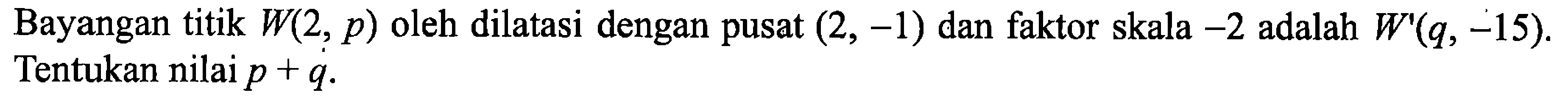 Bayangan titik W(2, p) oleh dilatasi dengan pusat (2, -1) dan faktor skala -2 adalah W'(q, -15). Tentukan nilai p+q. 