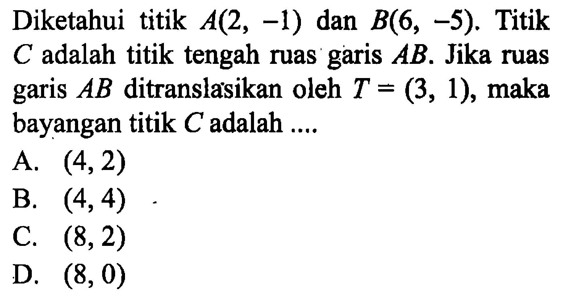 Diketahui titik A(2,-1) dan B(6,-5). Titik C adalah titik tengah ruas garis AB. Jika ruas garis AB ditranslasikan oleh T=(3,1), maka bayangan titik C adalah ....