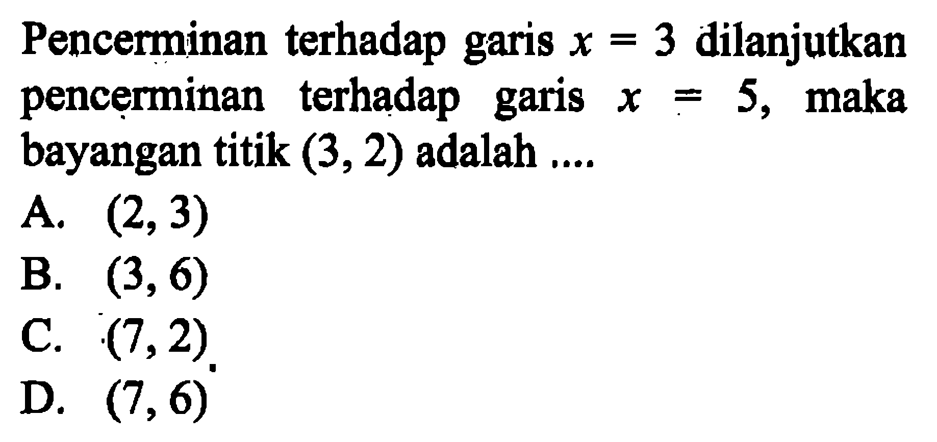 Pencerminan terhadap garis  x=3  dilanjutkan pencerminan terhadap garis  x=5 , maka bayangan titik  (3,2)  adalah ....