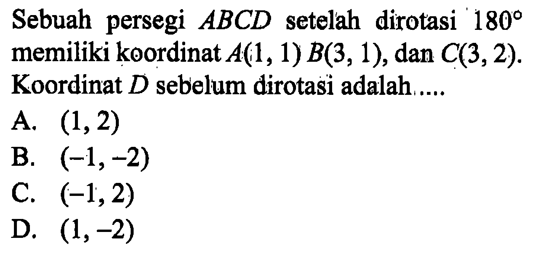 Sebuah persegi ABCD  setelah dirotasi 180 memiliki koordinat A(1, 1) B(3, 1), dan C(3, 2). Koordinat D sebelum dirotasi adalah ... 