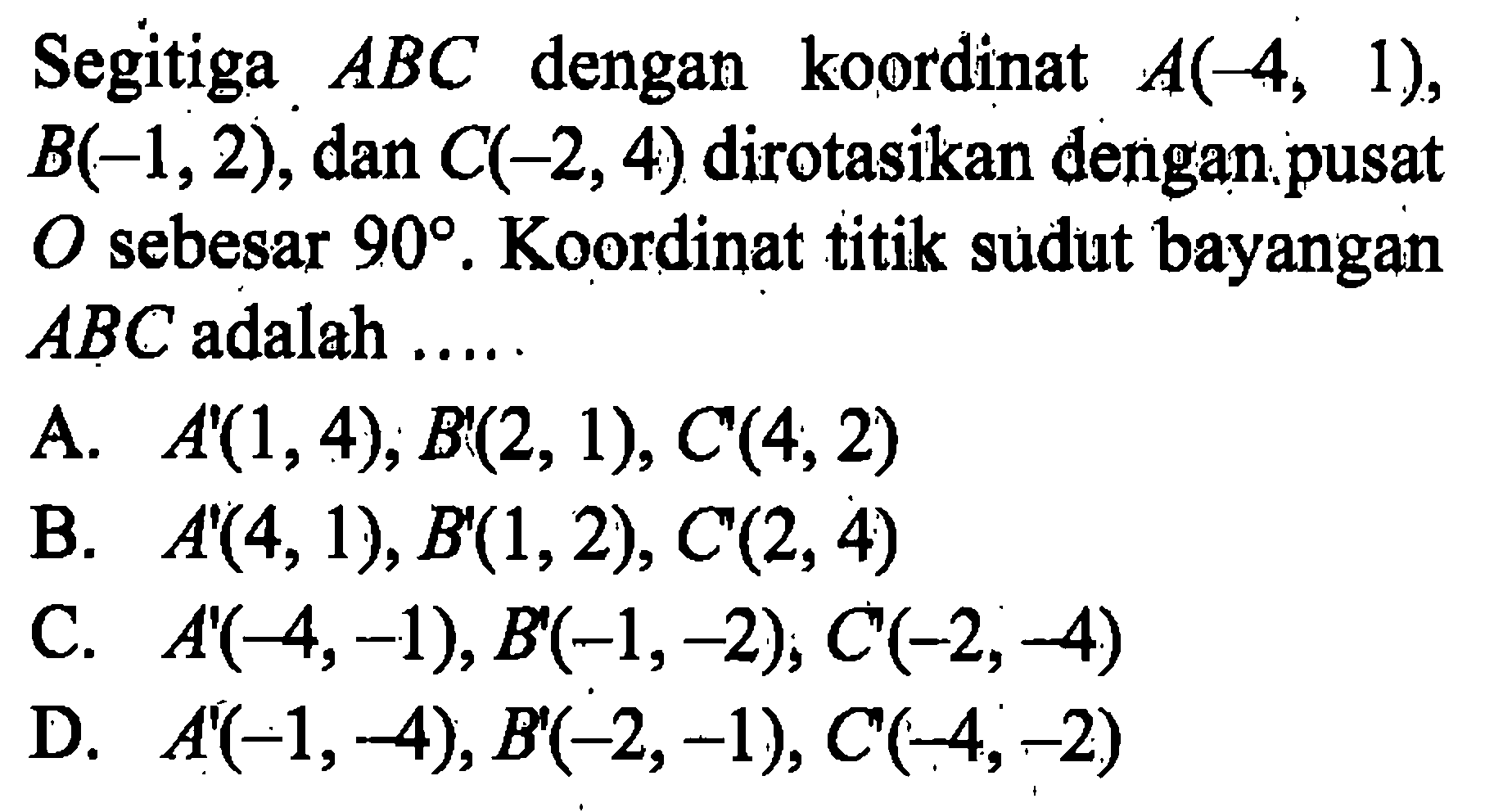 Segitiga ABC dengan koordinat A(-4,1), B(-1,2), dan C(-2,4) dirotasikan dengan pusat O sebesar 90. Koordinat titik sudut bayangan ABC adalah .... 
