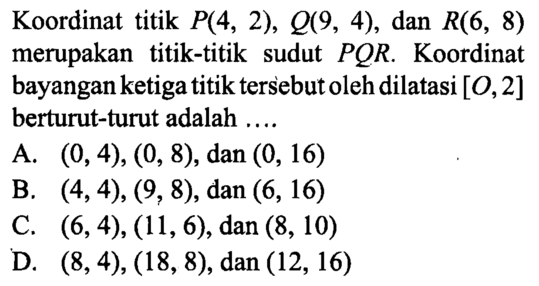 Koordinat titik  P(4,2), Q(9,4) , dan R(6,8)  merupakan titik-titik sudut  PQR. Koordinat bayangan ketiga titik tersebut oleh dilatasi  [O, 2]  berturut-turut adalah ....
