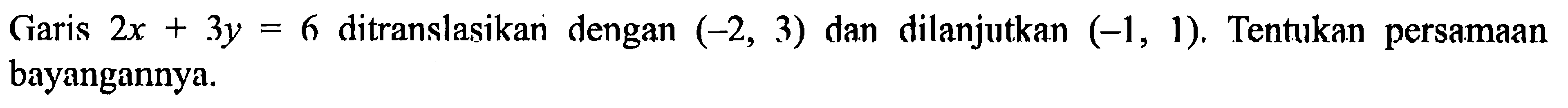 Garis 2 x+3 y=6 ditranslasikan dengan (-2,3) dan dilanjutkan (-1,1). Tentukan persamaan bayangannya.