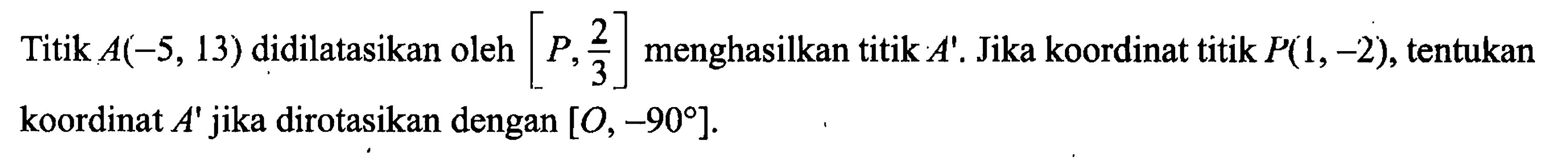 Titik A(-5,13) didilatasikan oleh [P, 2/3] menghasilkan titik A'. Jika koordinat titik P(1,-2), tentukan koordinat A' jika dirotasikan dengan [O,-90]. 