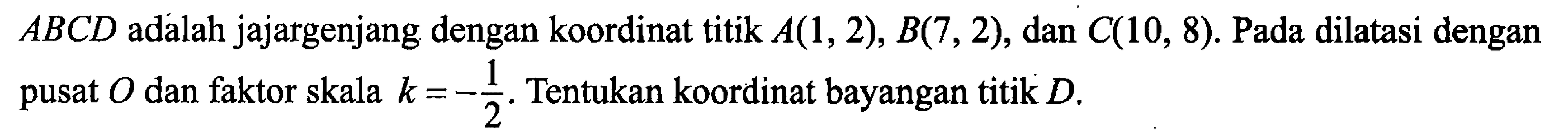 ABCD adalah jajargenjang dengan koordinat titik A(1,2), B(7,2), dan C(10,8). Pada dilatasi dengan pusat O dan faktor skala k = -1/2. Tentukan koordinat bayangan titik D. 