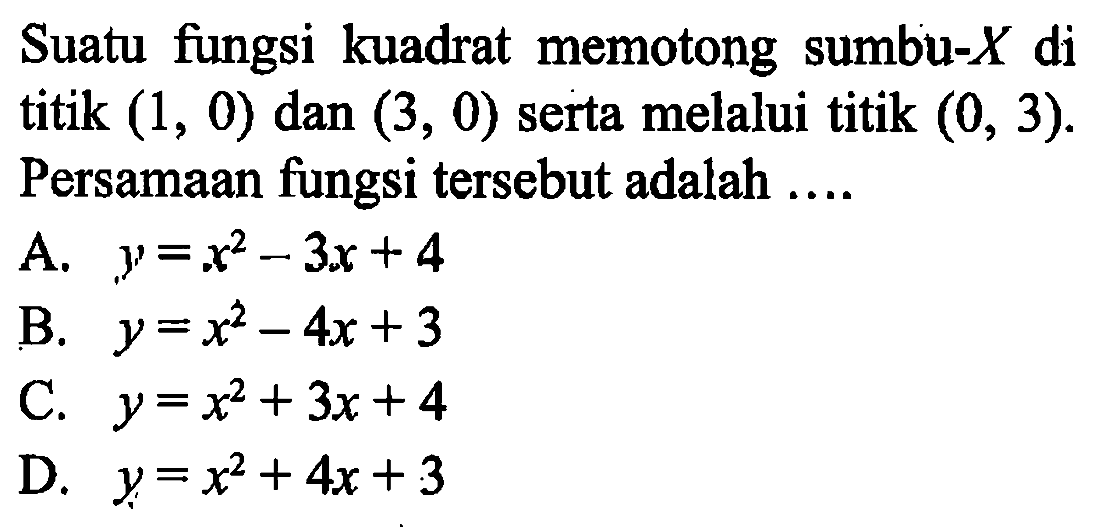 Suatu fungsi kuadrat memotong sumbu-X di titik (1, 0) dan (3, 0) serta melalui titik (0, 3). Persamaan fungsi tersebut adalah .... A. y = x^2 - 3x +4 B. y = x^2 - 4x + 3 C. y = x^2 + 3x + 4 D. y = x^2 + 4x + 3