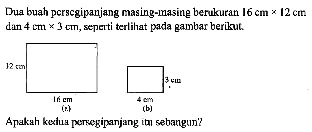 Dua buah persegipanjang masing-masing berukuran 16 cm x 12 cm dan 4 cm x 3 cm, seperti terlihat pada gambar berikut.
(a) 12 cm 16 cm 
(b) 3 cm 4 cm 
Apakah kedua persegipanjang itu sebangun?