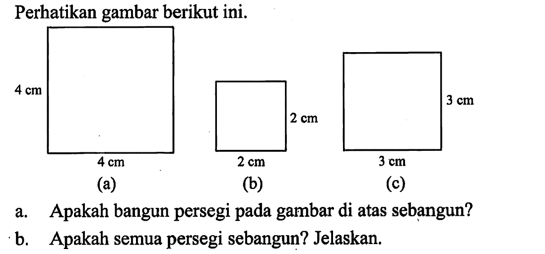 Perhatikan gambar berikut ini. 4 cm 4 cm (a) 2 cm 2 cm (b) 3 cm 3 cm (c)a. Apakah bangun persegi pada gambar di atas sebangun?b. Apakah semua persegi sebangun? Jelaskan.