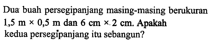 Dua buah persegi panjang masing-masing berukuran 1,5 m x 0,5 m dan 6 cm x 2 cm. Apakah kedua persegipanjang itu sebangun?