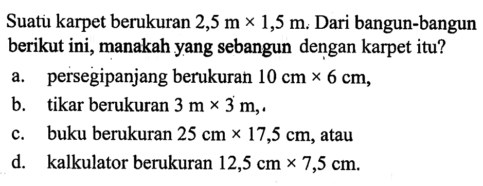 Suatu karpet berukuran 2,5 m x 1,5 m. Dari bangun-bangun berikut ini, manakah yang sebangun dengan karpet itu? a. persegipanjang berukuran 10 cm x 6 cm, b. tikar berukuran 3 m x 3 m, c. buku berukuran 25 cm x 17,5 cm, atau d. kalkulator berukuran 12,5 cm x 7,5 cm.