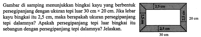 Gambar di samping menunjukkan bingkai kayu yang berbentuk persegipanjang dengan ukuran tepi luar 30 cm x 20 cm. Jika lebar kayu bingkai itu 2,5 cm, maka berapakah ukuran persegipanjang tepi dalamnya? Apakah persegipanjang tepi luar bingkai itu sebangun dengan persegipanjang tepi dalamnya? Jelaskan.