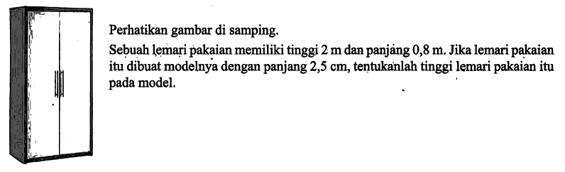 Perhatikan gambar di samping.Sebuah lemari pakaian memiliki tinggi 2 m dan panjang 0,8 m. Jika lemari pakaian itu dibuat modelnya dengan panjang 2,5 cm, tentukanlah tinggi lemari pakaian itu pada model.