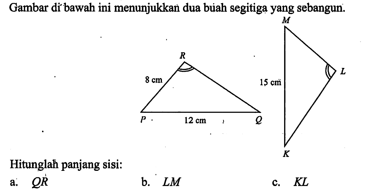 Gambar di bawah ini menunjukkan dua buah segitiga yang sebangun. P Q R 12 cm 8 cm , K L M 15 cm . Hitunglah panjang sisi:a.  Q R b.  L M c.  K L 