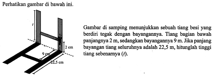 Perhatikan gambar di bawah ini.
Gambar di samping menunjukkan sebuah tiang besi yang berdiri tegak dengan bayangannya. Tiang bagian bawah panjangnya 2 m, sedangkan bayangannya 9 m. Jika panjang bayangan tiang seluruhnya adalah 22,5 m, hitunglah tinggi tiang sebenarnya (t).