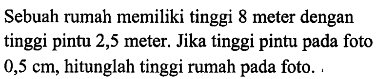 Sebuah rumah memiliki tinggi 8 meter dengan tinggi pintu 2,5 meter. Jika tinggi pintu pada foto  0,5 cm, hitunglah tinggi rumah pada foto.