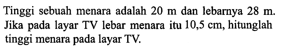 Tinggi sebuah menara adalah 20 m dan lebarnya 28 m. Jika pada layar TV lebar menara itu 10,5 cm, hitunglah tinggi menara pada layar TV.  