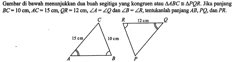 Gambar di bawah menunjukkan dua buah segitiga yang kongruen atau  segitiga ABC kongruen segitiga PQR . Jika panjang  BC=10 cm, AC=15 cm, QR=12 cm, sudut A=sudut Q  dan  sudut B=sudut R , tentukanlah panjang  AB, PQ , dan  PR.C 15 cm 10 cm A B R 12 cm Q P 