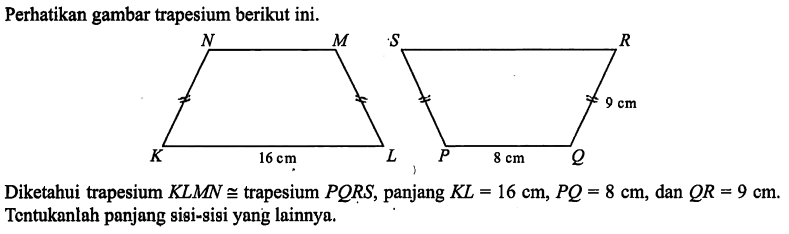 Perhatikan gambar trapesium berikut ini.K L M N 16 cm P Q R S 8 cm 9 cmDiketahui trapesium  KLMN kongruen trapesium PQRS, panjang KL=16 cm, PQ=8 cm, dan QR=9 cm. Tentukanlah panjang sisi-sisi yang lainnya.