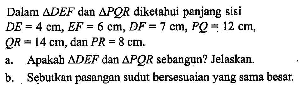 Dalam segitiga DEF dan segitiga PQR diketahui panjang sisi DE=4 cm, EF=6 cm, DF=7 cm, PQ=12 cm, QR=14 cm, dan PR=8 cm a. Apakah segitiga DEF dan segitiga PQR sebangun? Jelaskan. b. Sebutkan pasangan sudut bersesuaian yang sama besar.