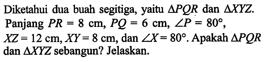 Diketahui dua buah segitiga, yaitu segitiga PQR dan segitiga XYZ. Panjang PR=8 cm, PQ=6 cm, sudut P=80, XZ=12 cm, XY=8 cm, dan sudut X=80 . Apakah segitiga PQR dan segitiga XYZ sebangun? Jelaskan.