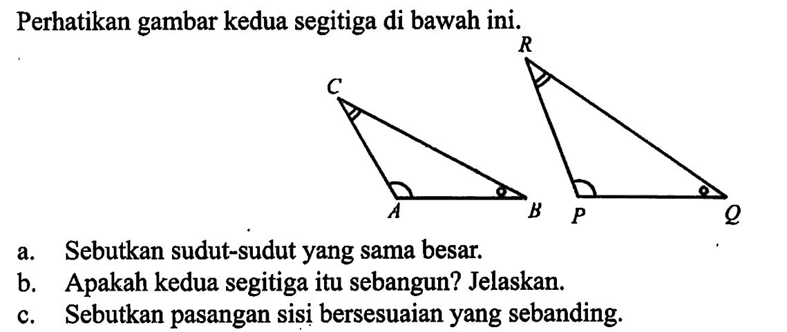 Perhatikan gambar kedua segitiga di bawah ini. ABC PQRa. Sebutkan sudut-sudut yang sama besar.b. Apakah kedua segitiga itu sebangun? Jelaskan.c. Sebutkan pasangan sisi bersesuaian yang sebanding.