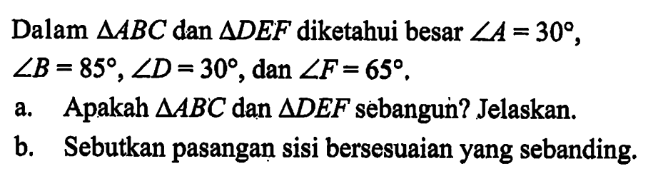 Dalam segitiga ABC dan segitiga DEF diketahui besar sudut A=30, sudut B=85, sudut D=30, dan sudut F=65.a. Apakah segitiga ABC dan segitiga DEF sebangun? Jelaskan.b. Sebutkan pasangan sisi bersesuaian yang sebanding.