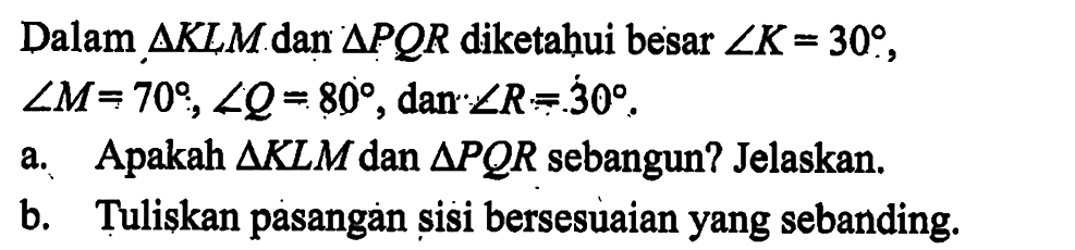 Dalam segitiga KLM dan segitiga PQR diketahui besar sudut K=30, sudut M=70, sudut Q=80, dan sudut R=30. a. Apakah segitiga KLM dan segitiga PQR sebangun? Jelaskan.b. Tuliskan pasangan sisi bersesuaian yang sebanding.