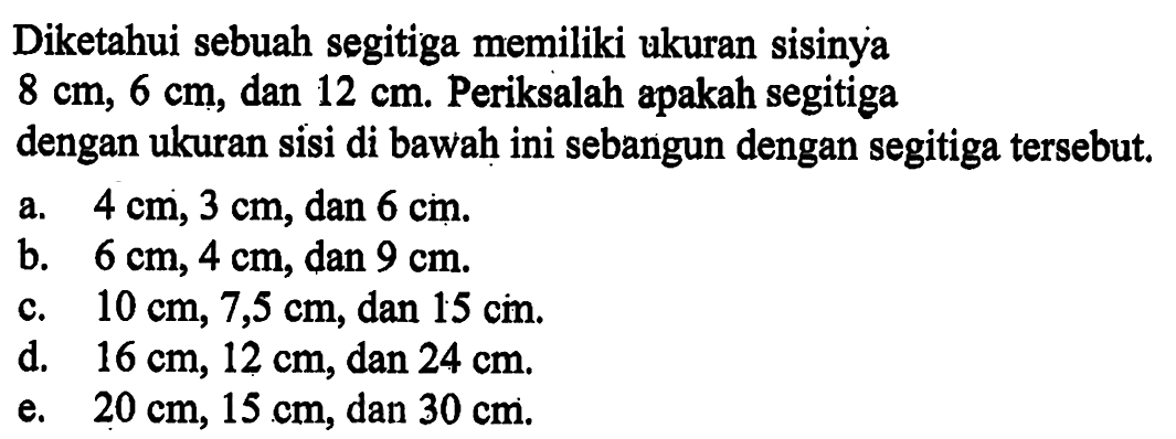 Diketahui sebuah segitiga memiliki ukuran sisinya8 cm, 6 cm, dan 12 cm. Periksalah apakah segitigadengan ukuran sisi di bawah ini sebangun dengan segitiga tersebut.a.  4 cm, 3 cm, dan 6 cm.b.  6 cm, 4 cm, dan 9 cm.c.  10 cm, 7,5 cm, dan 15 cm.d.  16 cm, 12 cm, dan 24 cm.e.  20 cm, 15 cm, dan 30 cm.