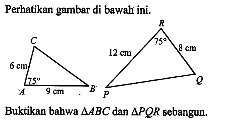 Perhatikan gambar di bawah ini.ABC 6 cm 9 cm 75PQR 8 cm 12 cm 75Buktikan bahwa segitiga ABC dan segitiga PQR sebangun.