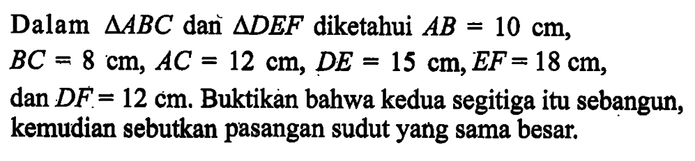 Dalam segitiga ABC dan segitiga DEF diketahui AB=10 cm, BC=8 cm, AC=12 cm, DE=15 cm, EF=18 cm, dan DF=12 cm. Buktikan bahwa kedua segitiga itu sebangun, kemudian sebutkan pasangan sudut yang sama besar.